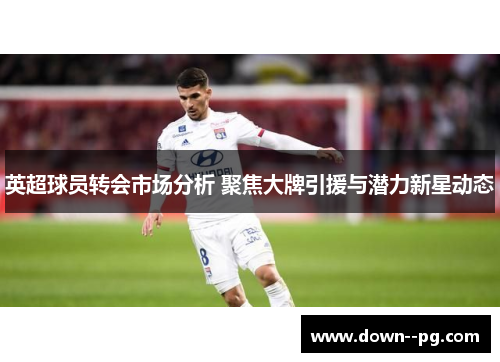 英超球员转会市场分析 聚焦大牌引援与潜力新星动态 英超球员转会市场分析 聚焦大牌引援与潜力新星动态