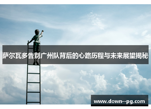 萨尔瓦多告别广州队背后的心路历程与未来展望揭秘