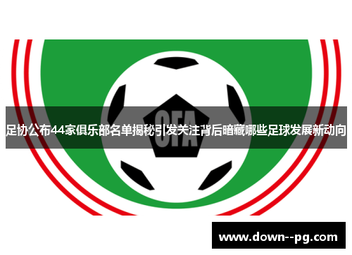 足协公布44家俱乐部名单揭秘引发关注背后暗藏哪些足球发展新动向