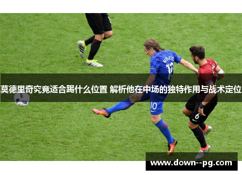 莫德里奇究竟适合踢什么位置 解析他在中场的独特作用与战术定位