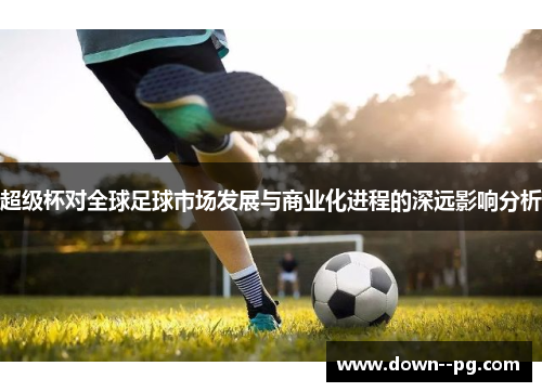 超级杯对全球足球市场发展与商业化进程的深远影响分析