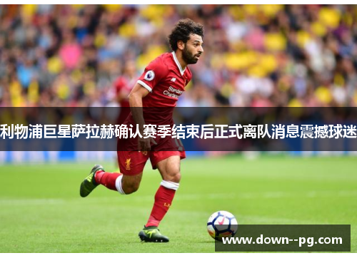 利物浦巨星萨拉赫确认赛季结束后正式离队消息震撼球迷