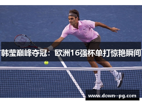 韩莹巅峰夺冠：欧洲16强杯单打惊艳瞬间