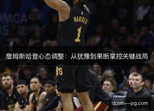 詹姆斯哈登心态调整：从犹豫到果断掌控关键战局
