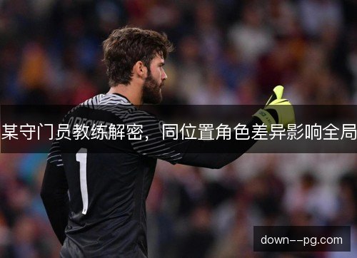 某守门员教练解密,同位置角色差异影响全局 某守门员教练解密,同位置角色差异影响全局