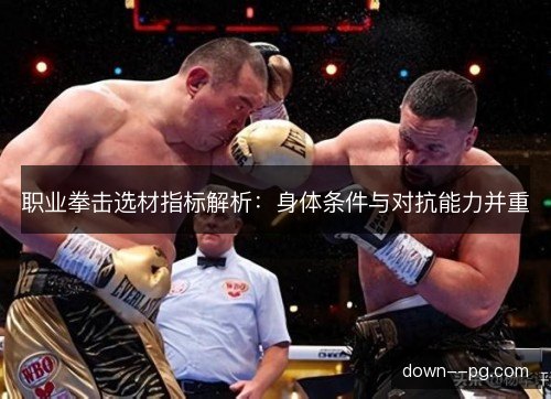 职业拳击选材指标解析：身体条件与对抗能力并重